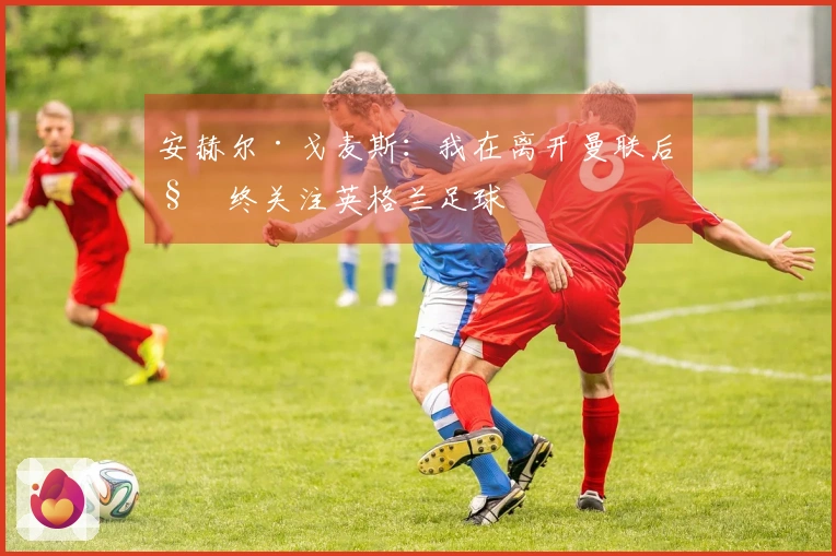 安赫尔·戈麦斯：我在离开曼联后始终关注英格兰足球