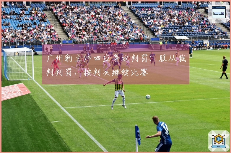广州豹主帅回应争议判罚：服从裁判判罚，按判决继续比赛