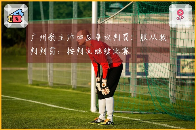 广州豹主帅回应争议判罚：服从裁判判罚，按判决继续比赛